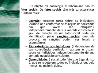 O Fato social
O objeto da sociologia durkheimiana são os
fatos sociais. Os fatos sociais têm três características
fundamentais:
– Coerção: exercem força sobre os indivíduos,
levando-os a conformar-se às regras da sociedade
em que vivem, são obrigados,
independentemente de sua vontade e escolha. O
grau de coerção de um fato social pode ser
identificado pelas sanções sociais que ele
provoca. As sanções podem ser legais e
espontâneas.
– São exteriores aos indivíduos (independem de
sua consciência particular): existem e atuam
sobre os indivíduos independentemente de sua
vontade ou adesão consciente.
– Generalidade: é social todo fato que é geral. Isto
é, que se repete em todos os indivíduos ou, pelo
menos, na maioria deles.
 