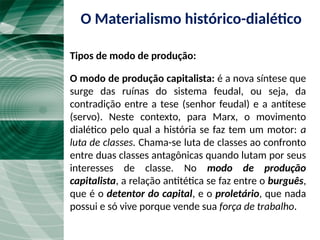 O modo de produção capitalista: é a nova síntese que
surge das ruínas do sistema feudal, ou seja, da
contradição entre a tese (senhor feudal) e a antítese
(servo). Neste contexto, para Marx, o movimento
dialético pelo qual a história se faz tem um motor: a
luta de classes. Chama-se luta de classes ao confronto
entre duas classes antagônicas quando lutam por seus
interesses de classe. No modo de produção
capitalista, a relação antitética se faz entre o burguês,
que é o detentor do capital, e o proletário, que nada
possui e só vive porque vende sua força de trabalho.
O Materialismo histórico-dialético
Tipos de modo de produção:
 