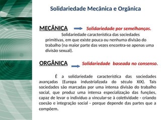 Solidariedade Mecânica e Orgânica
MECÂNICA Solidariedade por semelhanças.
Solidariedade característica das sociedades
primitivas, em que existe pouca ou nenhuma divisão do
trabalho (na maior parte das vezes encontra-se apenas uma
divisão sexual).
ORGÂNICA Solidariedade baseada no consenso.
É a solidariedade característica das sociedades
avançadas (Europa industrializada do século XIX). Tais
sociedades são marcadas por uma intensa divisão do trabalho
social, que produz uma intensa especialização das funções,
capaz de levar o indivíduo a vincular-se à coletividade - criando
coesão e integração social - porque depende das partes que a
compõem.
 