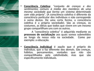 Fato Social e Consciência Coletiva
• Consciência Coletiva: “conjunto de crenças e dos
sentimentos comuns à média dos membros de uma
mesma sociedade que forma um sistema determinado
com vida própria”. (A consciência coletiva é diferente da
consciência particular dos indivíduos e não corresponde
à soma destas. De uma certa forma, a consciência
coletiva é a própria sociedade). São as crenças, os
costumes, as idéias que todos que vivem em um mesmo
grupo compartilham uns com os outros.
A “consciência coletiva” é adquirida mediante os
processos de socialização aos quais somos submetidos
ao longo da nossa vida na sociedade. Como por
exemplo: a educação.
• Consciência Individual é aquilo que é próprio do
indivíduo, que o faz diferente dos demais. São crenças,
hábitos, pensamentos, vontades que não são
compartilhados pela coletividade, mas que são
especificamente individuais.
 