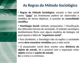 O Método Durkheimiano
• Regras do Método Sociológico: estudar o fato social
como “coisa” (os fenômenos podem ser observados e
medidos de forma objetiva). A questão da neutralidade
científica.
• Morfologia Social: método comparativo / Classificação
das diferentes formas de sociedade. O método sociológico
durkheimiano flerta com alguns modelos da biologia, tal
qual aponta a idéia de “organismo social”.
• Para Durkheim, a Sociologia não só explica a sociedade
como deve encontrar remédios para a vida social.
• O pesquisador social deve manter uma distância do
objeto de estudo. Só é possível com a separação entre
objeto (coisa) e sujeito de estudo.
Ex: o crime e o criminoso.
As Regras do Método Sociológico
 