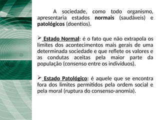A sociedade, como todo organismo,
apresentaria estados normais (saudáveis) e
patológicos (doentios).
 Estado Normal: é o fato que não extrapola os
limites dos acontecimentos mais gerais de uma
determinada sociedade e que reflete os valores e
as condutas aceitas pela maior parte da
população (consenso entre os indivíduos).
 Estado Patológico: é aquele que se encontra
fora dos limites permitidos pela ordem social e
pela moral (ruptura do consenso-anomia).
 