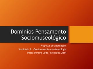 Domínios Pensamento 
Sociomuseológico 
Proposta de abordagem 
Seminário II -Doutoramento em Museologia 
Pedro Pereira Leite, Fevereiro 2014 
 