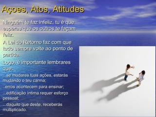 Ninguém te faz infeliz, tu é queNinguém te faz infeliz, tu é que
esperas que os outros te façamesperas que os outros te façam
feliz.feliz.
A Lei do Retorno faz com queA Lei do Retorno faz com que
tudo sempre volte ao ponto detudo sempre volte ao ponto de
partida.partida.
Logo, é importante lembraresLogo, é importante lembrares
que:que:
...se mudares tuas ações, estarás...se mudares tuas ações, estarás
mudando o teu carma;mudando o teu carma;
..erros acontecem para ensinar;..erros acontecem para ensinar;
...edificação íntima requer esforço...edificação íntima requer esforço
pessoal;pessoal;
...daquilo que deste, receberás...daquilo que deste, receberás
multiplicado.multiplicado.
Açoes, Atos, AtitudesAçoes, Atos, Atitudes
 
