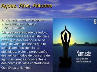 Analisa atentamente a ligaçãoAnalisa atentamente a ligação
entre situações, ideias eentre situações, ideias e
acontecimentos.acontecimentos.
Observa a veracidade de tudo oObserva a veracidade de tudo o
que acontece em tua existência eque acontece em tua existência e
verás que não são por si só osverás que não são por si só os
fatos de vidas passadas que tefatos de vidas passadas que te
complicam a existência nacomplicam a existência na
atualidade, e sim a perpetuaçãoatualidade, e sim a perpetuação
dos velhos modos de pensar e dedos velhos modos de pensar e de
agir, das crenças incoerentes eagir, das crenças incoerentes e
dos pontos de vista contraditórios.dos pontos de vista contraditórios.
Que Deus te ilumine!Que Deus te ilumine!
  
Açoes, Atos, AtitudesAçoes, Atos, Atitudes
 
