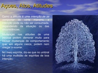 Açoes, Atos, AtitudesAçoes, Atos, Atitudes
Como a atitude é uma intenção de se
comportar de certa maneira, a
intenção pode ou não ser consumada,
dependendo da situação ou das
circunstâncias.
Mudanças nas atitudes de uma
pessoa podem demorar muito para
causar mudanças de comportamento
que, em alguns casos, podem nem
chegar a ocorrer.
No meio espírita, diz-se que no umbral
há uma multidão de espíritas de boa
intenção.
 