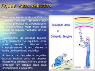Embora as tentativas de modificar ou
substituir “atitudes” assentem nos
mesmos princípios de aprendizagem,
é evidentemente muito mais difícil
mudar ou esquecer “atitudes” do que
aprendê-las.
Basicamente, as pessoas buscam
uma sensação de equilíbrio entre
suas crenças, atitudes e
comportamentos. A isso damos o
nome de dissonância cognitiva.
A teoria da dissonância cognitiva
procura explicar como as pessoas
reduzem os conflitos internos quando
enfrentam um choque entre seus
pensamentos e seus atos.
Açoes, Atos, AtitudesAçoes, Atos, Atitudes
 