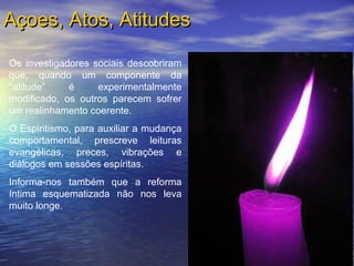 Os investigadores sociais descobriram
que, quando um componente da
“atitude” é experimentalmente
modificado, os outros parecem sofrer
um realinhamento coerente.
O Espiritismo, para auxiliar a mudança
comportamental, prescreve leituras
evangélicas, preces, vibrações e
diálogos em sessões espíritas.
Informa-nos também que a reforma
íntima esquematizada não nos leva
muito longe.
Açoes, Atos, AtitudesAçoes, Atos, Atitudes
 