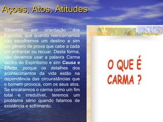 Sabemos, por orientação dos
Espíritos, que quando reencarnamos
não escolhemos um destino e sim
um gênero de prova que cabe a cada
um enfrentar ou recuar. Desta forma,
não devemos usar a palavra Carma
dentro do Espiritismo e sim Causa e
Efeito, porque os detalhes dos
acontecimentos da vida estão na
dependência das circunstâncias que
o homem provoca, com os seus atos.
Se encararmos o carma como um fim
total e irredutível, teremos um
problema sério quando falamos de
existência e sofrimento.
Açoes, Atos, AtitudesAçoes, Atos, Atitudes
 
