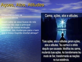 Açoes, Atos, AtitudesAçoes, Atos, Atitudes
Empenhemo-nos na
autoconsciência.
Quem sabe se essa busca de nós
mesmos não seja o principal
estímulo de nossa evolução
espiritual, das mudanças para o bem
que o nosso Espírito imortal almeja?
 