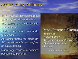 Tuas ações, atos e atitudesTuas ações, atos e atitudes
geram ações, atos e atitudes.geram ações, atos e atitudes.
Teu carma é o efeito daquiloTeu carma é o efeito daquilo
que causaste.que causaste.
Modifica teu carma, mudandoModifica teu carma, mudando
tuas ações.tuas ações.
Ao transformares teu modo deAo transformares teu modo de
Ser, transformarás as reaçõesSer, transformarás as reações
na tua existência.na tua existência.
Quem joga rosas é a primeiraQuem joga rosas é a primeira
pessoa a se perfumar.pessoa a se perfumar.
Açoes, Atos, AtitudesAçoes, Atos, Atitudes
 