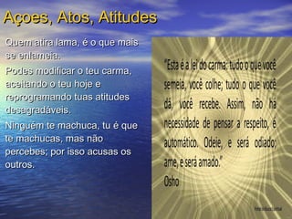 Quem atira lama, é o que maisQuem atira lama, é o que mais
se enlameia.se enlameia.
Podes modificar o teu carma,Podes modificar o teu carma,
aceitando o teu hoje eaceitando o teu hoje e
reprogramando tuas atitudesreprogramando tuas atitudes
desagradáveis.desagradáveis.
Ninguém te machuca, tu é queNinguém te machuca, tu é que
te machucas, mas nãote machucas, mas não
percebes; por isso acusas ospercebes; por isso acusas os
outros.outros.
Açoes, Atos, AtitudesAçoes, Atos, Atitudes
 