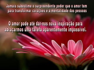 Jamais subestime o surpreendente poder que o amor tem para transformar corações e a mentalidade das pessoas. O amor pode até dar-nos nova inspiração para abraçarmos uma tarefa aparentemente impossível. 