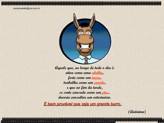 neydecastello@uol.com.br




                                Aquele que, ao longo de todo o dia é:
                                       ativo como uma abelha,
                                         forte como um touro,
                                     trabalha como um cavalo,
                                        e que ao fim da tarde,
                                  se sente cansado como um cão...
                                 deveria consultar um veterinário.
                           É bem provável que seja um grande burro.
                                                                        (Anônimo)
 