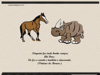 neydecastello@uol.com.br




                              Ninguém faz tudo bonito sempre.
                                          Até Deus.
                           Ele fez o cavalo e também o rinoceronte.
                                    (Vinicius de Moraes)
 