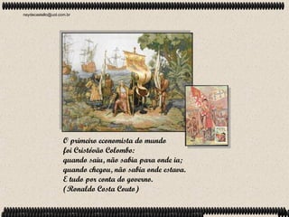 neydecastello@uol.com.br




                    O primeiro economista do mundo
                    foi Cristóvão Colombo:
                    quando saiu, não sabia para onde ia;
                    quando chegou, não sabia onde estava.
                    E tudo por conta do governo.
                    (Ronaldo Costa Couto)
 