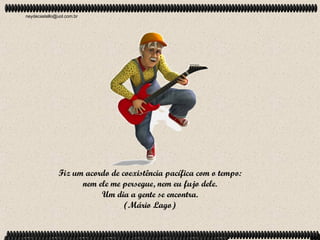 neydecastello@uol.com.br




               Fiz um acordo de coexistência pacífica com o tempo:
                     nem ele me persegue, nem eu fujo dele.
                          Um dia a gente se encontra.
                                 (Mário Lago)
 