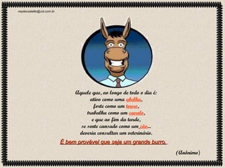 neydecastello@uol.com.br

Aquele que, ao longo de todo o dia é:
ativo como uma abelha,
forte como um touro,
trabalha como um cavalo,
e que ao fim da tarde,
se sente cansado como um cão...
deveria consultar um veterinário.
É bem provável que seja um grande burro.
(Anônimo)

 