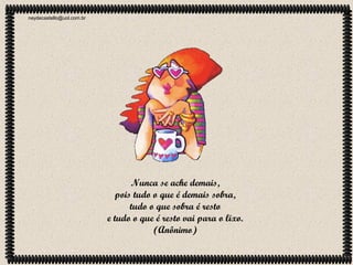 neydecastello@uol.com.br

Nunca se ache demais,
pois tudo o que é demais sobra,
tudo o que sobra é resto
e tudo o que é resto vai para o lixo.
(Anônimo)

 