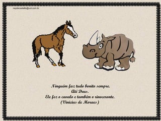 neydecastello@uol.com.br

Ninguém faz tudo bonito sempre.
Até Deus.
Ele fez o cavalo e também o rinoceronte.
(Vinicius de Moraes)

 