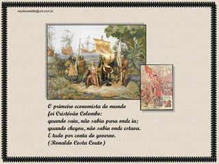 neydecastello@uol.com.br

O primeiro economista do mundo
foi Cristóvão Colombo:
quando saiu, não sabia para onde ia;
quando chegou, não sabia onde estava.
E tudo por conta do governo.
(Ronaldo Costa Couto)

 