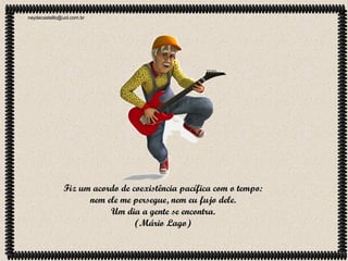neydecastello@uol.com.br

Fiz um acordo de coexistência pacífica com o tempo:
nem ele me persegue, nem eu fujo dele.
Um dia a gente se encontra.
(Mário Lago)

 
