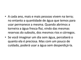 • A cada ano, mais e mais pessoas vivem na terra;
  no entanto a quantidade de água que temos para
  usar permanece a mesma. Quando abrimos a
  torneira a água fresca flui, vindo das mesmas
  reservas do subsolo, dos mesmos rios e córregos.
• Se você imaginar um dia sem água, perceberá o
  quanto ela é preciosa. Mas com um pouco de
  cuidado, poderá usar a água sem desperdiçá-la.
 