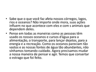 • Sabe que o que você faz afeta nossos córregos, lagos,
  rios e oceanos? Não importe onde mora, suas ações
  influem no que acontece com eles e com s animais que
  dependem deles.
• Pense em todas as maneiras como as pessoas têm
  usado os nossos oceanos e cursos d’água para a
  alimentação, o transporte, para lançar dejetos, para a
  energia e a recreação. Como os oceanos pareciam tão
  vastos e as nossas fontes de água tão abundantes, não
  vínhamos tomando cuidado. Agora precisamos mudar
  a nossa maneira de pensar e agir. Temos que consertar
  o estrago que foi feito.
 