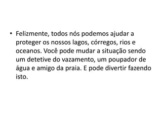 • Felizmente, todos nós podemos ajudar a
  proteger os nossos lagos, córregos, rios e
  oceanos. Você pode mudar a situação sendo
  um detetive do vazamento, um poupador de
  água e amigo da praia. E pode divertir fazendo
  isto.
 