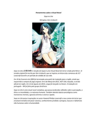 Pensamentos sobre a Visual Novel
Saya no Uta
Nitroplus; Gen Urobuchi
Saya no Uta (沙耶の唄 lit. Canção de Saya) é uma Visual Novel de terror criada pela Nitro+. O
enredo original foi escrito por Gen Urobuchi, que se inspirou na leitura dos romances de H.P
Lovecraft durante um período de solidão de sua vida.
Em 24 de Fevereiro de 2009 foi terminada uma patch de tradução para o inglês, ainda que
requerindo a compra do jogo original. Em 6 de Março de 2013, JAST USA, lançado, a versão
oficial em inglês. Em 12 de Agosto de 2019, o jogo foi lançado na Steam. A tradução em
português – BR foi feito pelo grupo ZeroForce.
Saya no Uta é uma visual novel complexa, que possui profundas reflexões sobre a percepção, a
ética e a moralidade, e a natureza humana. Também aborda tópicos psicológicos como
transtornos mentais, agnosia extrema e severa e apatia.
Saya no Uta possui inspirações no autor Howard Phillips Lovecraft e seus contos de terror que
envolvem temática de pavor cósmico, conhecimento proibido e perigoso, loucura e influências
não-humanas sobre a humanidade.
 