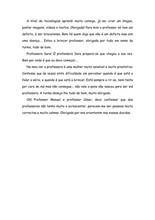 A nível de tecnologias aprendi muito consigo, já sei criar um blogue,

postar imagens, vídeos e textos. Obrigada! Para mim o professor só tem um

defeito, é ser bracarense. Bem há quem diga que não é um defeito mas sim

uma doença…. Estou a brincar professor, obrigado por tudo em nome da

turma, tudo de bom.

   Professora Sara! Ó professora Sara prepare-se que chegou a sua vez.

Bem por onde é que eu devo começar….

   No meu ver a professora é uma mulher muito sensível e muito prestativa.

Confesso que às vezes sinto dificuldade em perceber quando é que está a

falar a sério, e quando é que está a brincar. Está sempre a rir-se, bem tenta

por cara de má mas não consegue... não vale a pena não nasceu para ser má

professora. A turma deseja-lhe tudo de bom, muito obrigada.

   Olá Professor Manuel e professor César, devo confessar que dos

professores não tenho muito a acrescentar, parecem-me ser pessoas muito

correctas e muito calmas. Obrigada por nos orientarem nas nossas duvidas.
 