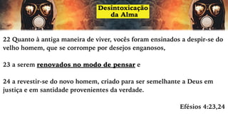 22 Quanto à antiga maneira de viver, vocês foram ensinados a despir-se do
velho homem, que se corrompe por desejos enganosos,
23 a serem renovados no modo de pensar e
24 a revestir-se do novo homem, criado para ser semelhante a Deus em
justiça e em santidade provenientes da verdade.
Efésios 4:23,24
 