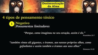 4 tipos de pensamento tóxico
1 Negativo
Pensamentos limitadores
“Porque, como imaginou no seu coração, assim é ele.”
Provérbios 23.7
“também vimos ali gigantes, e éramos, aos nossos próprios olhos, como
gafanhotos e assim também o éramos aos seus olhos”
Números 13.33
 