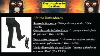 Efeitos limitadores
Senso de fraqueza - "Não poderemos subir..." (Nm
13.31).
Complexo de inferioridade - "...porque é mais forte
do que nós." (Nm 13.31).
Fraca auto imagem - "...éramos aos nossos próprios
olhos como gafanhotos..." (Nm 13.33).
Visão distorcida da realidade - "éramos gafanhotos
aos seus olhos" (Nm 13.33).
 