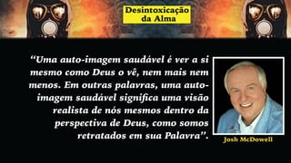 “Uma auto-imagem saudável é ver a si
mesmo como Deus o vê, nem mais nem
menos. Em outras palavras, uma auto-
imagem saudável signiﬁca uma visão
realista de nós mesmos dentro da
perspectiva de Deus, como somos
retratados em sua Palavra”. Josh McDowell
 