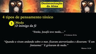 4 tipos de pensamento tóxico
2 Medo
O inimigo da fé
“Então, Josafá teve medo,…”
2ª Crônicas 20.3a
“Quando o viram andando sobre o mar, ficaram aterrorizados e disseram: "É um
fantasma! " E gritaram de medo.”
Mateus 14.26
 