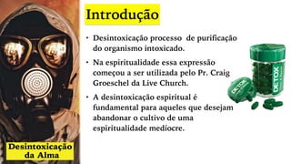 Introdução
• Desintoxicação processo de purificação
do organismo intoxicado.
• Na espiritualidade essa expressão
começou a ser utilizada pelo Pr. Craig
Groeschel da Live Church.
• A desintoxicação espiritual é
fundamental para aqueles que desejam
abandonar o cultivo de uma
espiritualidade medíocre.
 