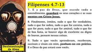 7. E a paz de Deus, que excede todo o
entendimento, guardará os seus corações e as suas
mentes em Cristo Jesus.
8. Finalmente, irmãos, tudo o que for verdadeiro,
tudo o que for nobre, tudo o que for correto, tudo o
que for puro, tudo o que for amável, tudo o que for
de boa fama, se houver algo de excelente ou digno
de louvor, pensem nessas coisas.
9. Tudo o que vocês aprenderam, receberam,
ouviram e viram em mim, ponham-no em prática.
E o Deus da paz estará com vocês.
Filipenses 4.7-13
 