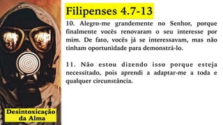 10. Alegro-me grandemente no Senhor, porque
finalmente vocês renovaram o seu interesse por
mim. De fato, vocês já se interessavam, mas não
tinham oportunidade para demonstrá-lo.
11. Não estou dizendo isso porque esteja
necessitado, pois aprendi a adaptar-me a toda e
qualquer circunstância.
Filipenses 4.7-13
 