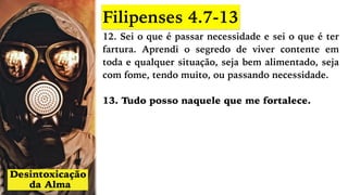 12. Sei o que é passar necessidade e sei o que é ter
fartura. Aprendi o segredo de viver contente em
toda e qualquer situação, seja bem alimentado, seja
com fome, tendo muito, ou passando necessidade.
13. Tudo posso naquele que me fortalece.
Filipenses 4.7-13
 