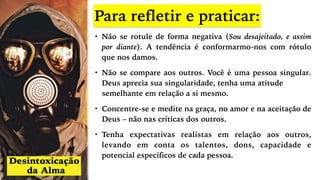 Para refletir e praticar:
• Não se rotule de forma negativa (Sou desajeitado, e assim
por diante). A tendência é conformarmo-nos com rótulo
que nos damos.
• Não se compare aos outros. Você é uma pessoa singular.
Deus aprecia sua singularidade, tenha uma atitude
semelhante em relação a si mesmo.
• Concentre-se e medite na graça, no amor e na aceitação de
Deus – não nas críticas dos outros.
• Tenha expectativas realistas em relação aos outros,
levando em conta os talentos, dons, capacidade e
potencial específicos de cada pessoa.
 