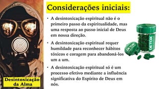 Considerações iniciais:
• A desintoxicação espiritual não é o
primeiro passo da espiritualidade, mas
uma resposta ao passo inicial de Deus
em nossa direção.
• A desintoxicação espiritual requer
humildade para reconhecer hábitos
tóxicos e coragem para abandoná-los
um a um.
• A desintoxicação espiritual só é um
processo efetivo mediante a influência
significativa do Espírito de Deus em
nós.
 