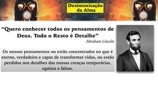 “Quero conhecer todos os pensamentos de
Deus. Todo o Resto é Detalhe”
Abraham Lincoln
Os nossos pensamentos ou estão concentrados no que é
eterno, verdadeiro e capaz de transformar vidas, ou estão
perdidos nos detalhes das nossas crenças temporárias,
egoísta e falsas.
 