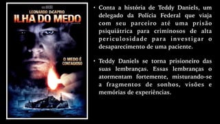 • Conta a história de Teddy Daniels, um
delegado da Polícia Federal que viaja
com seu parceiro até uma prisão
psiquiátrica para criminosos de alta
periculosidade para investigar o
desaparecimento de uma paciente.
• Teddy Daniels se torna prisioneiro das
suas lembranças. Essas lembranças o
atormentam fortemente, misturando-se
a fragmentos de sonhos, visões e
memórias de experiências.
 