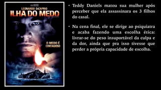 • Teddy Daniels matou sua mulher após
perceber que ela assassinara os 3 filhos
do casal.
• Na cena final, ele se dirige ao psiquiatra
e acaba fazendo uma escolha ética:
livrar-se do peso insuportável da culpa e
da dor, ainda que pra isso tivesse que
perder a própria capacidade de escolha.
 