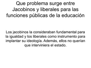 Que problema surge entre
   Jacobinos y liberales para las
funciones públicas de la educación


Los jacobinos la consideraban fundamental para
la igualdad y los liberales como instrumento para
implantar su ideología. Además, ellos no querían
            que interviniera el estado.
 