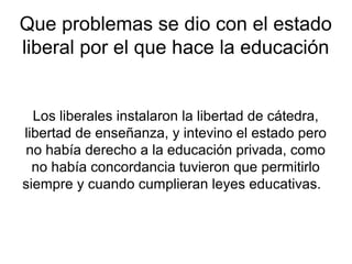 Que problemas se dio con el estado
liberal por el que hace la educación


  Los liberales instalaron la libertad de cátedra,
libertad de enseñanza, y intevino el estado pero
no había derecho a la educación privada, como
  no había concordancia tuvieron que permitirlo
siempre y cuando cumplieran leyes educativas.
 
