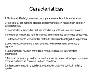 Características
1.Efectividad: Pedaógica son recursos para mejorar la práctica educativa.
2.Relación: El ser humano aprende constantemente en relación con objetos y
otras personas.
3.Especificidad e integridad: Actualizar todas las potencias del ser humano.
4.Intencional y finalidad: tiene la finalidad de cambiar los contenidos educativos.
5,Perfeccionamiento y valores: Se pretende el desarrollo integral de la persona.
6,Continuidad, recurrencia y permanencia: Flexible respecto el tiempo y
espacio.
7.Comunicación: relación entre dos o más personas que intercambian
información.
8.Actividad procesos y resultados: la educación es una actividad que durante un
proceso dinámico se consigue un buen resultado.
9,Influencia conducción y ayudar: La educación pretende conducir, influir y
ayudar.
 