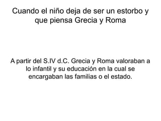 Cuando el niño deja de ser un estorbo y
     que piensa Grecia y Roma




A partir del S.IV d.C. Grecia y Roma valoraban a
     lo infantil y su educación en la cual se
       encargaban las familias o el estado.
 