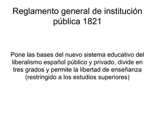 Reglamento general de institución
         pública 1821


Pone las bases del nuevo sistema educativo del
liberalismo español público y privado, divide en
 tres grados y permite la libertad de enseñanza
      (restringido a los estudios superiores)
 